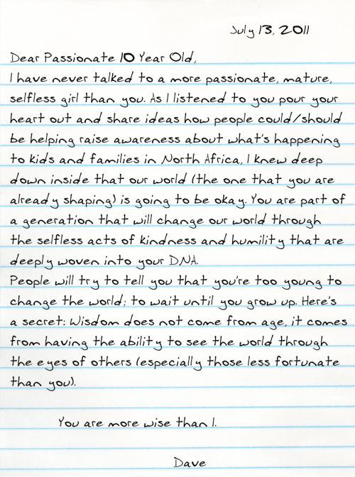 Dear Passionate 10 Year Old, I have never talked to a more passionate, mature, selfless girl than you. As I listened to you pour your heart out and share ideas how people could/should be helping raise awareness about what's happening to kids and families in North Africa, I knew deep down inside that our world (the one that you are already shaping) is going to be okay. You are part of a generation that will change our world through the selfless acts of kindness and humility that are deeply woven into your DNA.  People will try to tell you that you're too young to change the world; to wait until you grow up. Here's a secret: Wisdom does not come from age, it comes from having the ability to see the world through the eyes of others (especially those less fortunate than you).             You are more wise than I.  -Dave