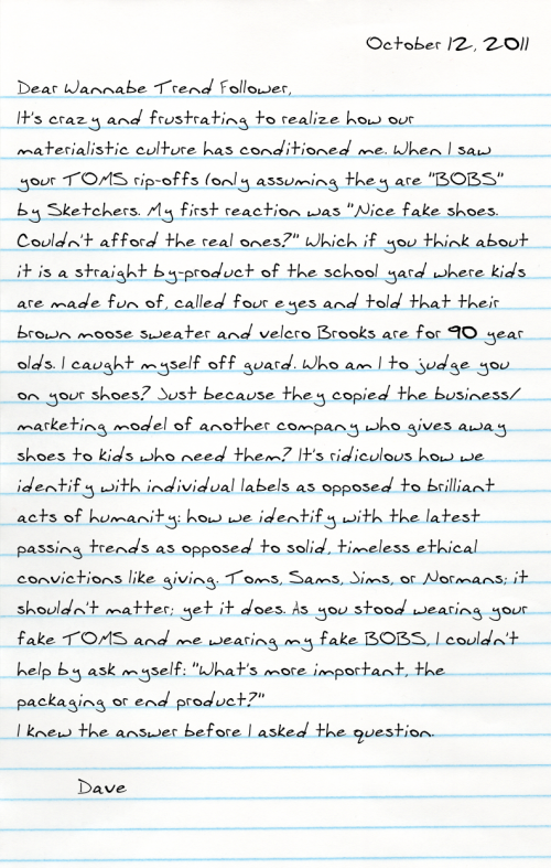 Dear Wanna Be Trend Follower, It's crazy and frustrating to realize how our materialistic culture has conditioned me. When I saw your TOMS rip-offs (only assuming they are "BOBS" by Sketchers. My first reaction was "Nice fake shoes. Couldn't afford the real ones?" Which if you think about it is a straight by-product of the school yard where kids are made fun of, called four eyes and told that their brown moose sweater and velcro Brooks are for 90 year olds. I caught myself off guard. Who am I to judge you on your shoes? Just because they copied the business/marketing model of another company who gives away shoes to kids who need them? It's ridiculous how we identify with individual labels as opposed to brilliant acts of humanity: how we identify with the latest passing trends as opposed to solid, timeless ethical convictions like giving. Toms, Sams, Jims, or Normans; it shouldn't matter; yet it does. As you stood wearing your fake TOMS and me wearing my fake BOBS, I couldn't help by ask myself: "What's more important, the packaging or end product?" I knew the answer before I asked the question.